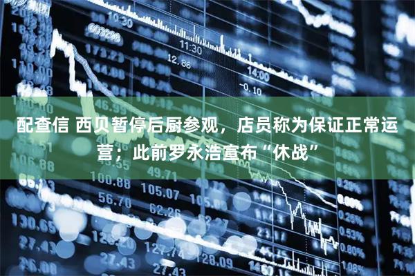配查信 西贝暂停后厨参观，店员称为保证正常运营；此前罗永浩宣布“休战”