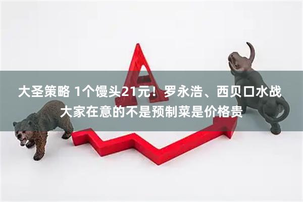 大圣策略 1个馒头21元！罗永浩、西贝口水战 大家在意的不是预制菜是价格贵