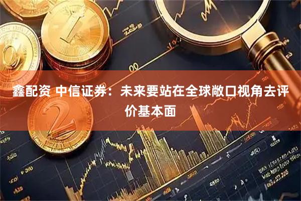 鑫配资 中信证券：未来要站在全球敞口视角去评价基本面