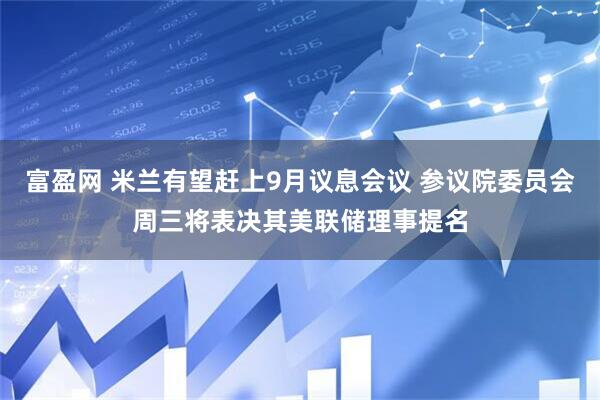 富盈网 米兰有望赶上9月议息会议 参议院委员会周三将表决其美联储理事提名