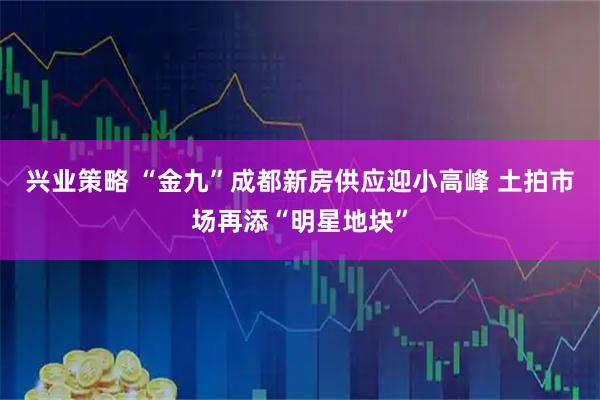兴业策略 “金九”成都新房供应迎小高峰 土拍市场再添“明星地块”