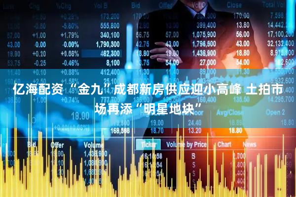 亿海配资 “金九”成都新房供应迎小高峰 土拍市场再添“明星地块”
