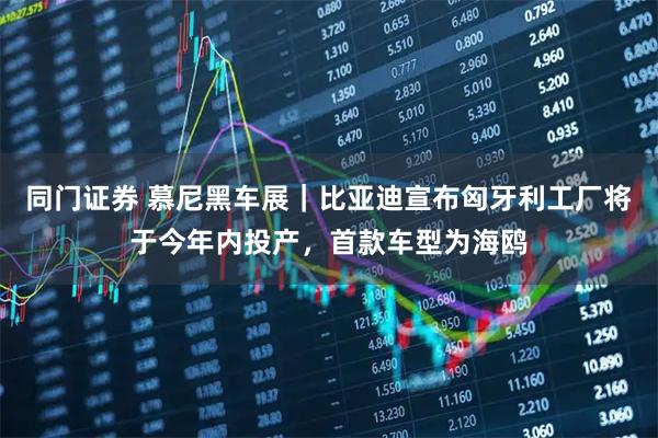 同门证券 慕尼黑车展｜比亚迪宣布匈牙利工厂将于今年内投产，首款车型为海鸥