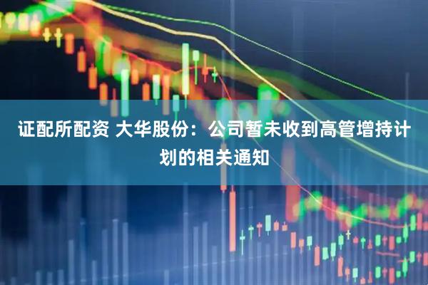 证配所配资 大华股份：公司暂未收到高管增持计划的相关通知
