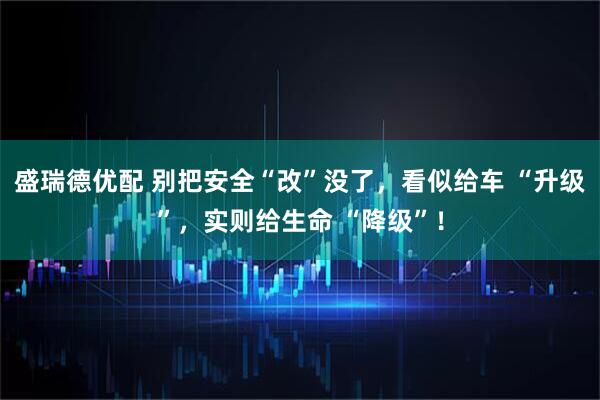 盛瑞德优配 别把安全“改”没了，看似给车 “升级”，实则给生命 “降级”！