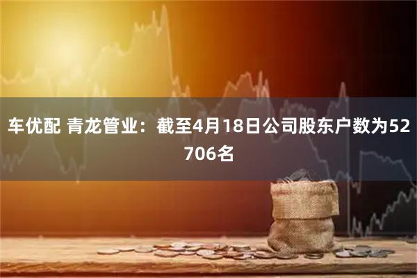 车优配 青龙管业：截至4月18日公司股东户数为52706名