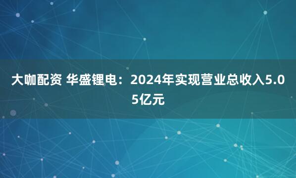 大咖配资 华盛锂电：2024年实现营业总收入5.05亿元
