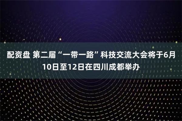 配资盘 第二届“一带一路”科技交流大会将于6月10日至12日在四川成都举办