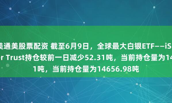 美通美股票配资 截至6月9日，全球最大白银ETF——iShares Silver Trust持仓较前一日减少52.31吨，当前持仓量为14656.98吨