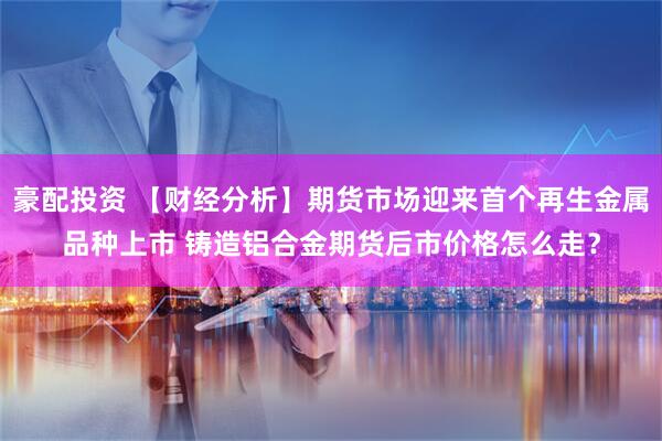 豪配投资 【财经分析】期货市场迎来首个再生金属品种上市 铸造铝合金期货后市价格怎么走？
