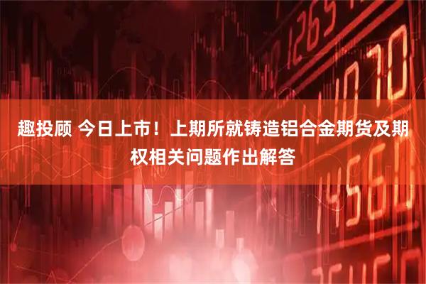 趣投顾 今日上市！上期所就铸造铝合金期货及期权相关问题作出解答