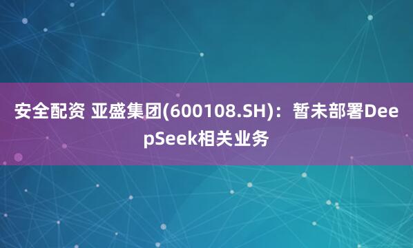 安全配资 亚盛集团(600108.SH)：暂未部署DeepSeek相关业务
