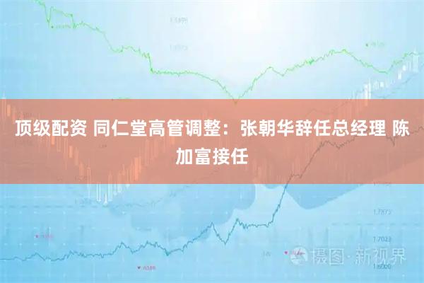 顶级配资 同仁堂高管调整：张朝华辞任总经理 陈加富接任