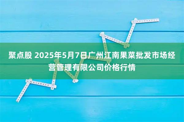 聚点股 2025年5月7日广州江南果菜批发市场经营管理有限公司价格行情