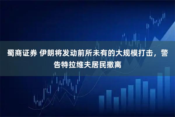 蜀商证券 伊朗将发动前所未有的大规模打击，警告特拉维夫居民撤离