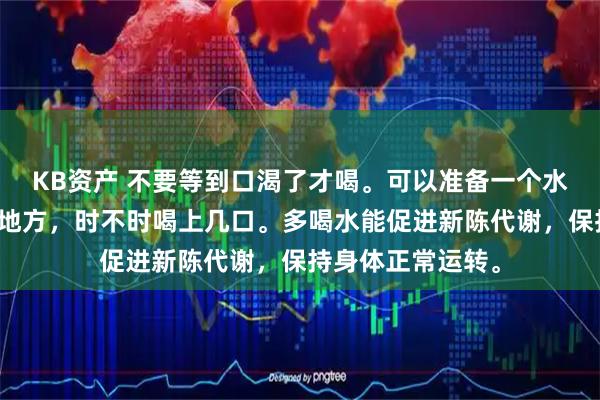 KB资产 不要等到口渴了才喝。可以准备一个水杯，放在显眼的地方，时不时喝上几口。多喝水能促进新陈代谢，保持身体正常运转。