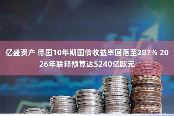 亿盛资产 德国10年期国债收益率回落至287% 2026年联邦预算达5240亿欧元