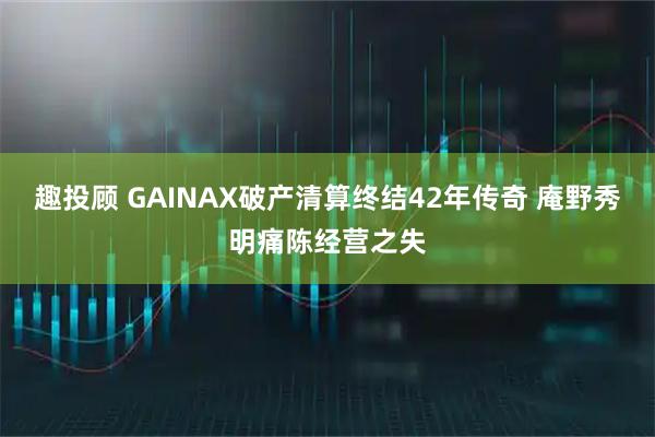 趣投顾 GAINAX破产清算终结42年传奇 庵野秀明痛陈经营之失