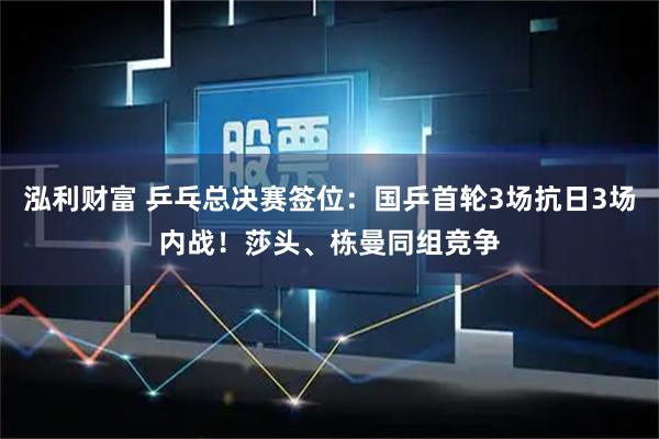 泓利财富 乒乓总决赛签位：国乒首轮3场抗日3场内战！莎头、栋曼同组竞争