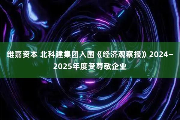 维嘉资本 北科建集团入围《经济观察报》2024—2025年度受尊敬企业