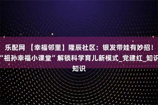 乐配网 【幸福邻里】隆辰社区：银发带娃有妙招！“祖孙幸福小课堂”解锁科学育儿新模式_党建红_知识