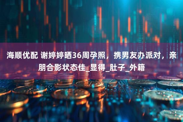 海顺优配 谢婷婷晒36周孕照，携男友办派对，亲朋合影状态佳_显得_肚子_外籍
