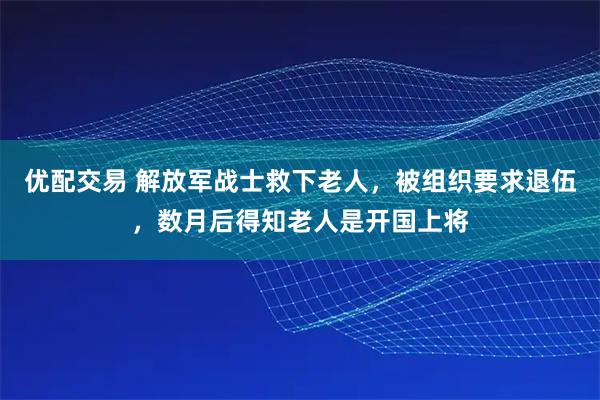 优配交易 解放军战士救下老人，被组织要求退伍，数月后得知老人是开国上将