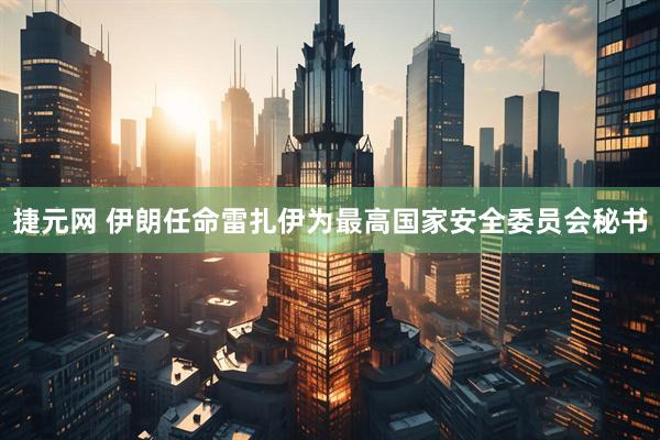 捷元网 伊朗任命雷扎伊为最高国家安全委员会秘书
