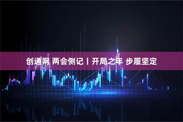创通网 两会侧记丨开局之年 步履坚定