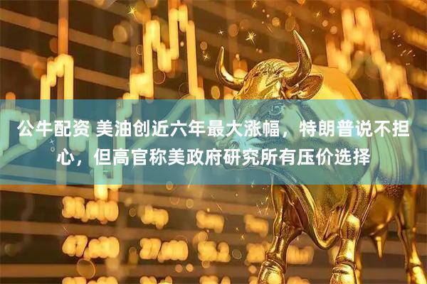 公牛配资 美油创近六年最大涨幅，特朗普说不担心，但高官称美政府研究所有压价选择